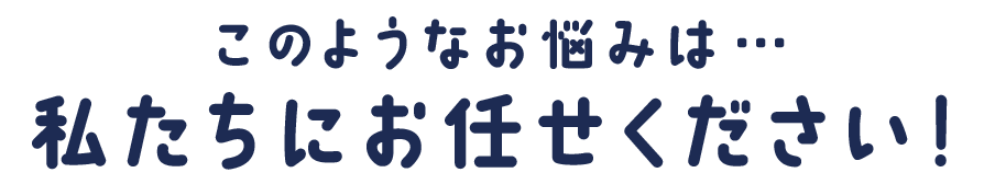このようなお悩みは…私たちにお任せください！