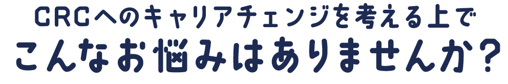 CRCへのキャリアチェンジを考える上で、こんなお悩みはありませんか？